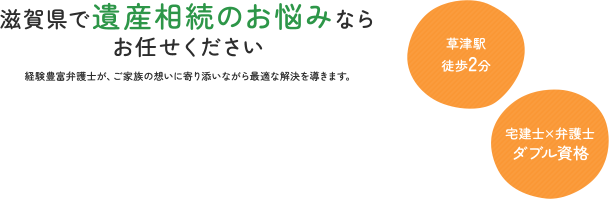 滋賀県で遺産相続のお悩みならお任せください。経験豊富弁護士が、ご家族の想いに寄り添いながら最適な解決を導きます。草津駅徒歩2分 宅建士×弁護士ダブル資格