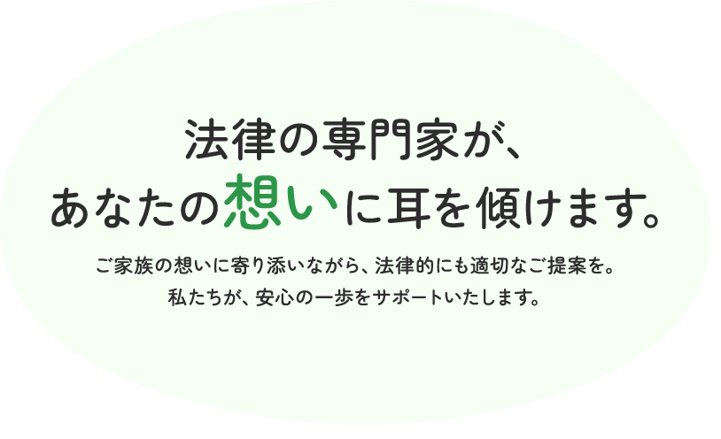 法律の専門家が、あなたの想いに耳を傾けます。ご家族の想いに寄り添いながら、法律的にも適切なご提案を。私たちが、安心の一歩をサポートいたします。